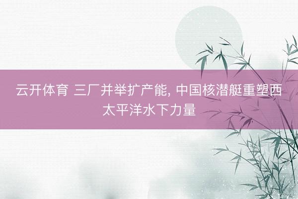 云开体育 三厂并举扩产能， 中国核潜艇重塑西太平洋水下力量