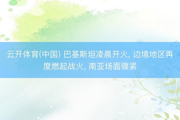 云开体育(中国) 巴基斯坦凌晨开火， 边境地区再度燃起战火， 南亚场面骤紧