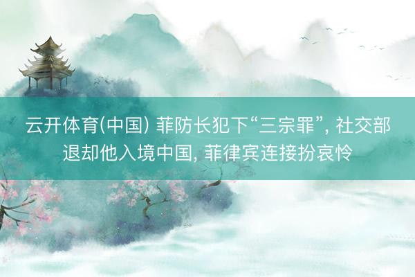 云开体育(中国) 菲防长犯下“三宗罪”， 社交部退却他入境中国， 菲律宾连接扮哀怜