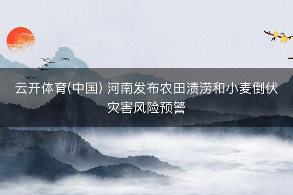 云开体育(中国) 河南发布农田渍涝和小麦倒伏灾害风险预警