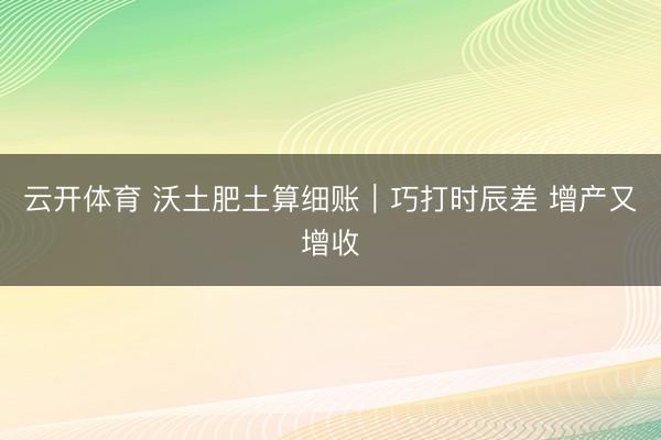 云开体育 沃土肥土算细账｜巧打时辰差 增产又增收