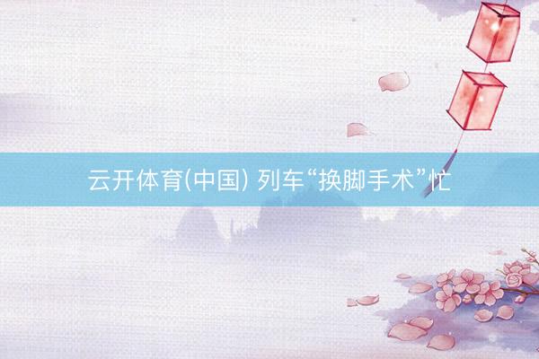 云开体育(中国) 列车“换脚手术”忙
