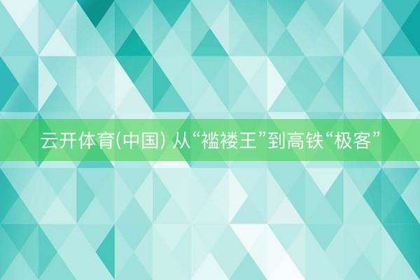云开体育(中国) 从“褴褛王”到高铁“极客”