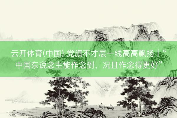 云开体育(中国) 党旗不才层一线高高飘扬｜“中国东说念主能作念到，况且作念得更好”