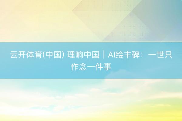 云开体育(中国) 理响中国｜AI绘丰碑：一世只作念一件事