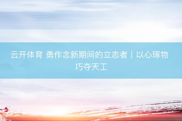 云开体育 勇作念新期间的立志者｜以心琢物 巧夺天工