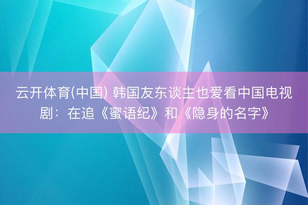 云开体育(中国) 韩国友东谈主也爱看中国电视剧：在追《蜜语纪》和《隐身的名字》