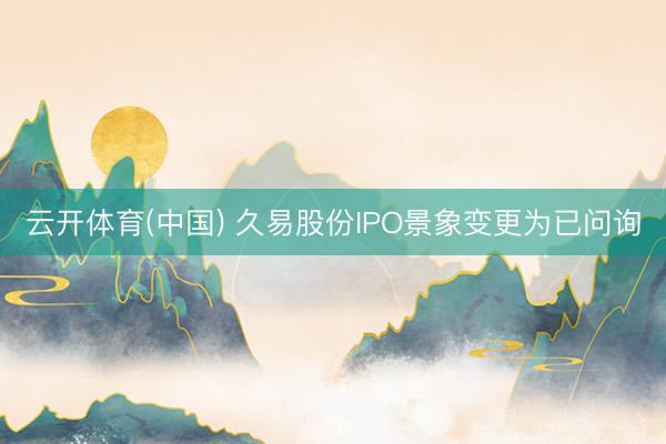 云开体育(中国) 久易股份IPO景象变更为已问询