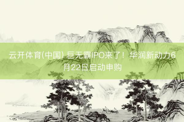 云开体育(中国) 巨无霸IPO来了！华润新动力6月22日启动申购