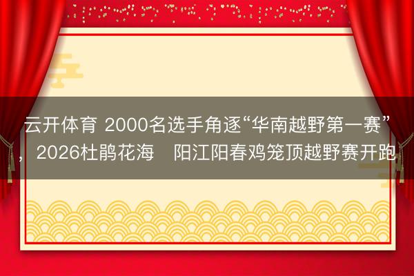 云开体育 2000名选手角逐“华南越野第一赛”,2026杜鹃花海・阳江阳春鸡笼顶越野赛开跑