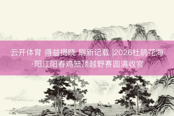 云开体育 得益揭晓 刷新记载 |2026杜鹃花海·阳江阳春鸡笼顶越野赛圆满收官