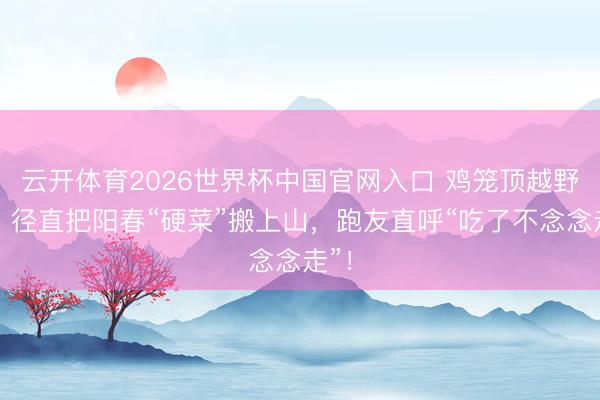 云开体育2026世界杯中国官网入口 鸡笼顶越野赛，径直把阳春“硬菜”搬上山，跑友直呼“吃了不念念走”！