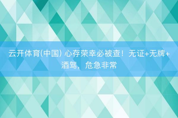 云开体育(中国) 心存荣幸必被查！无证+无牌+酒驾，危急非常