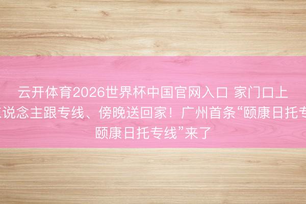 云开体育2026世界杯中国官网入口 家门口上车、专东说念主跟专线、傍晚送回家!广州首条“颐康日托专线”来了