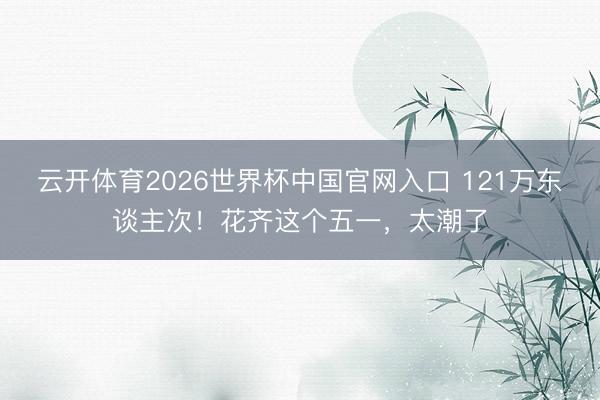 云开体育2026世界杯中国官网入口 121万东谈主次！花齐这个五一，太潮了