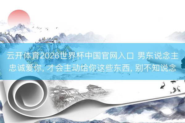 云开体育2026世界杯中国官网入口 男东说念主忠诚爱你, 才会主动给你这些东西, 别不知说念