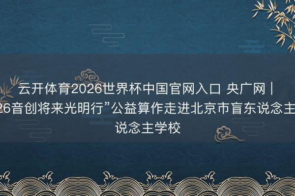 云开体育2026世界杯中国官网入口 央广网 | “2026音创将来光明行”公益算作走进北京市盲东说念主学校
