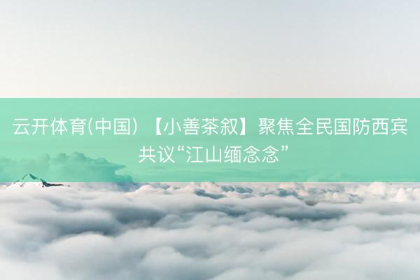 云开体育(中国) 【小善茶叙】聚焦全民国防西宾 共议“江山缅念念”