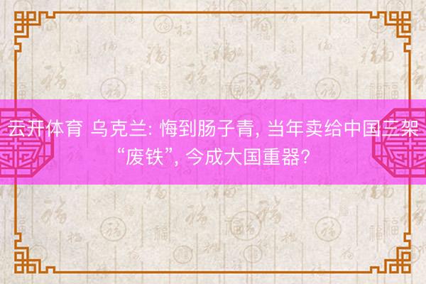 云开体育 乌克兰: 悔到肠子青， 当年卖给中国三架“废铁”， 今成大国重器?