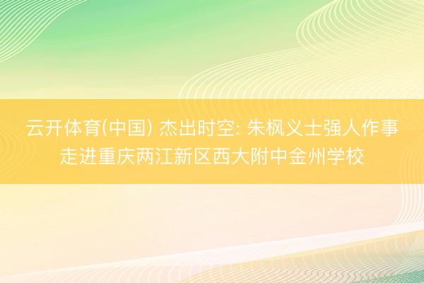云开体育(中国) 杰出时空: 朱枫义士强人作事走进重庆两江新区西大附中金州学校
